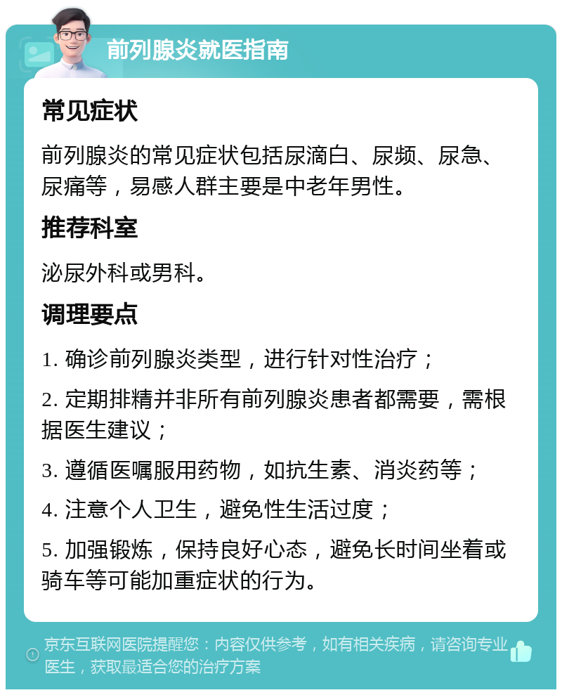 前列腺炎就医指南 常见症状 前列腺炎的常见症状包括尿滴白、尿频、尿急、尿痛等，易感人群主要是中老年男性。 推荐科室 泌尿外科或男科。 调理要点 1. 确诊前列腺炎类型，进行针对性治疗； 2. 定期排精并非所有前列腺炎患者都需要，需根据医生建议； 3. 遵循医嘱服用药物，如抗生素、消炎药等； 4. 注意个人卫生，避免性生活过度； 5. 加强锻炼，保持良好心态，避免长时间坐着或骑车等可能加重症状的行为。