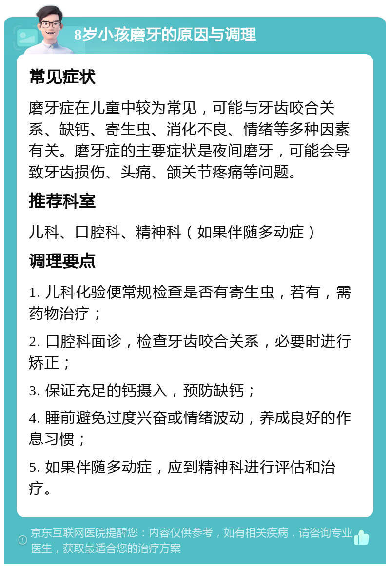 8岁小孩磨牙的原因与调理 常见症状 磨牙症在儿童中较为常见，可能与牙齿咬合关系、缺钙、寄生虫、消化不良、情绪等多种因素有关。磨牙症的主要症状是夜间磨牙，可能会导致牙齿损伤、头痛、颌关节疼痛等问题。 推荐科室 儿科、口腔科、精神科（如果伴随多动症） 调理要点 1. 儿科化验便常规检查是否有寄生虫，若有，需药物治疗； 2. 口腔科面诊，检查牙齿咬合关系，必要时进行矫正； 3. 保证充足的钙摄入，预防缺钙； 4. 睡前避免过度兴奋或情绪波动，养成良好的作息习惯； 5. 如果伴随多动症，应到精神科进行评估和治疗。