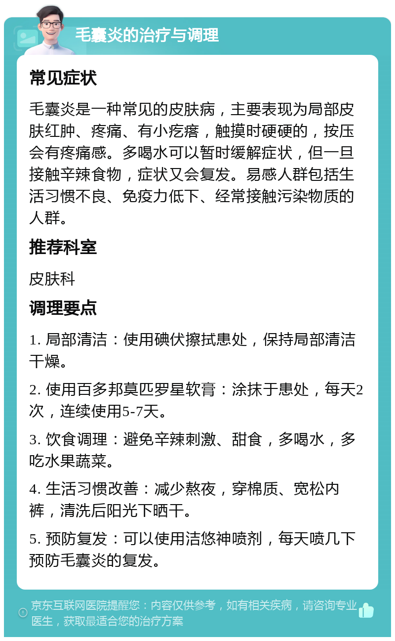 毛囊炎的治疗与调理 常见症状 毛囊炎是一种常见的皮肤病，主要表现为局部皮肤红肿、疼痛、有小疙瘩，触摸时硬硬的，按压会有疼痛感。多喝水可以暂时缓解症状，但一旦接触辛辣食物，症状又会复发。易感人群包括生活习惯不良、免疫力低下、经常接触污染物质的人群。 推荐科室 皮肤科 调理要点 1. 局部清洁：使用碘伏擦拭患处，保持局部清洁干燥。 2. 使用百多邦莫匹罗星软膏：涂抹于患处，每天2次，连续使用5-7天。 3. 饮食调理：避免辛辣刺激、甜食，多喝水，多吃水果蔬菜。 4. 生活习惯改善：减少熬夜，穿棉质、宽松内裤，清洗后阳光下晒干。 5. 预防复发：可以使用洁悠神喷剂，每天喷几下预防毛囊炎的复发。