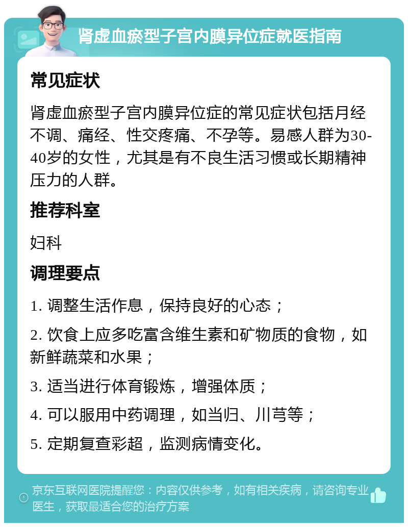 肾虚血瘀型子宫内膜异位症就医指南 常见症状 肾虚血瘀型子宫内膜异位症的常见症状包括月经不调、痛经、性交疼痛、不孕等。易感人群为30-40岁的女性，尤其是有不良生活习惯或长期精神压力的人群。 推荐科室 妇科 调理要点 1. 调整生活作息，保持良好的心态； 2. 饮食上应多吃富含维生素和矿物质的食物，如新鲜蔬菜和水果； 3. 适当进行体育锻炼，增强体质； 4. 可以服用中药调理，如当归、川芎等； 5. 定期复查彩超，监测病情变化。