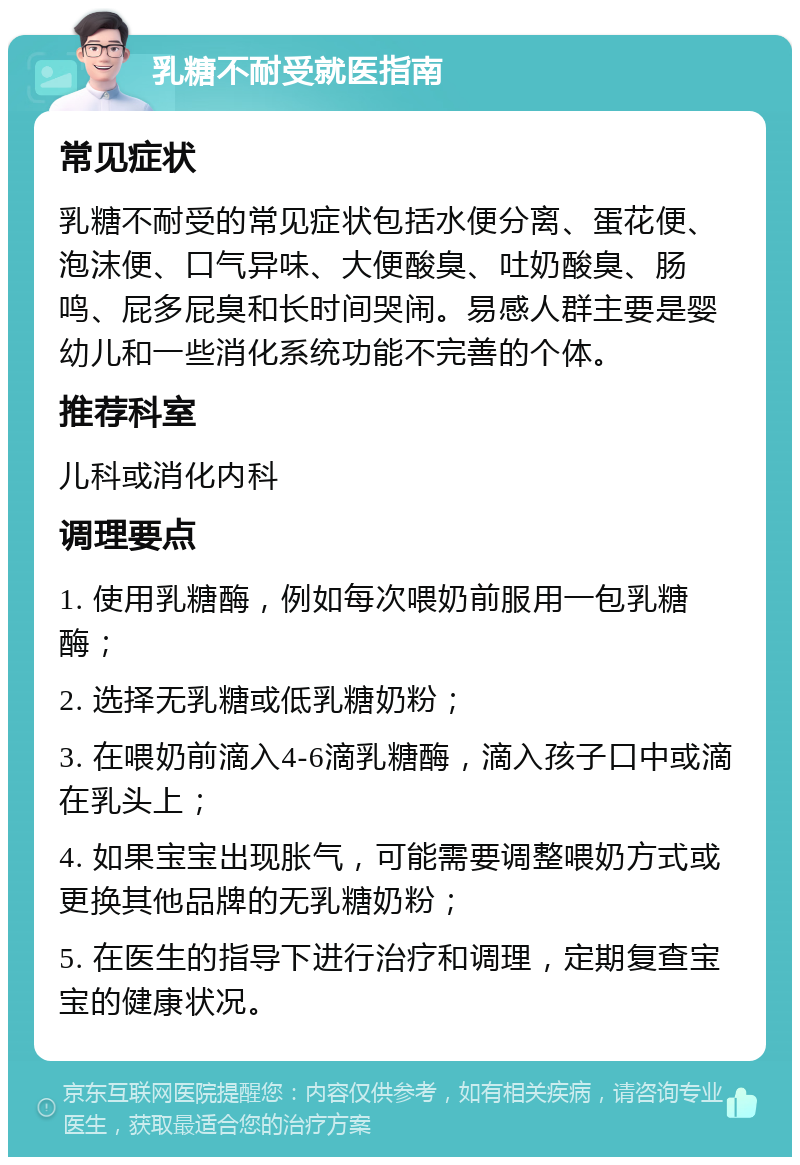 乳糖不耐受就医指南 常见症状 乳糖不耐受的常见症状包括水便分离、蛋花便、泡沫便、口气异味、大便酸臭、吐奶酸臭、肠鸣、屁多屁臭和长时间哭闹。易感人群主要是婴幼儿和一些消化系统功能不完善的个体。 推荐科室 儿科或消化内科 调理要点 1. 使用乳糖酶，例如每次喂奶前服用一包乳糖酶； 2. 选择无乳糖或低乳糖奶粉； 3. 在喂奶前滴入4-6滴乳糖酶，滴入孩子口中或滴在乳头上； 4. 如果宝宝出现胀气，可能需要调整喂奶方式或更换其他品牌的无乳糖奶粉； 5. 在医生的指导下进行治疗和调理，定期复查宝宝的健康状况。