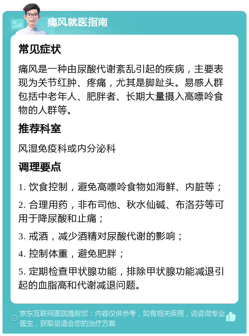 痛风就医指南 常见症状 痛风是一种由尿酸代谢紊乱引起的疾病，主要表现为关节红肿、疼痛，尤其是脚趾头。易感人群包括中老年人、肥胖者、长期大量摄入高嘌呤食物的人群等。 推荐科室 风湿免疫科或内分泌科 调理要点 1. 饮食控制，避免高嘌呤食物如海鲜、内脏等； 2. 合理用药，非布司他、秋水仙碱、布洛芬等可用于降尿酸和止痛； 3. 戒酒，减少酒精对尿酸代谢的影响； 4. 控制体重，避免肥胖； 5. 定期检查甲状腺功能，排除甲状腺功能减退引起的血脂高和代谢减退问题。