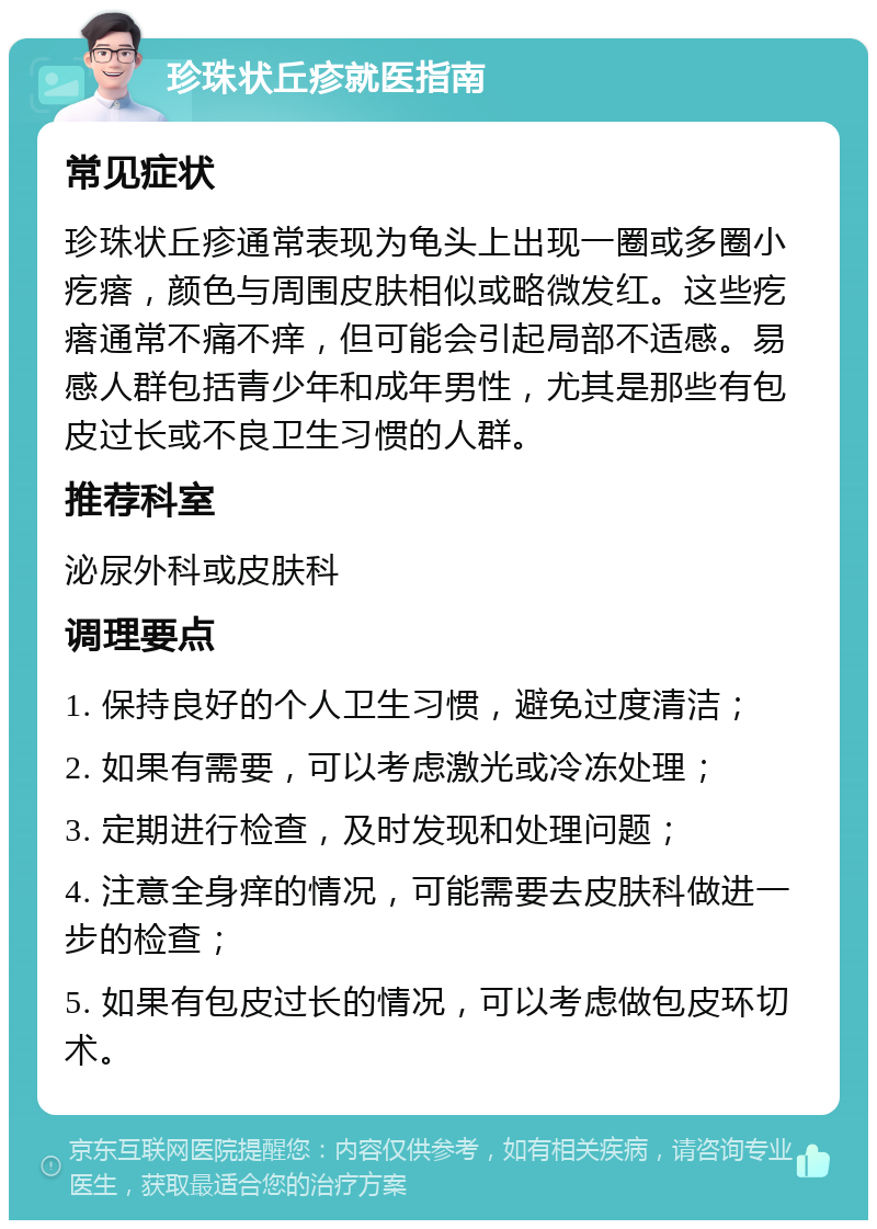 珍珠状丘疹就医指南 常见症状 珍珠状丘疹通常表现为龟头上出现一圈或多圈小疙瘩，颜色与周围皮肤相似或略微发红。这些疙瘩通常不痛不痒，但可能会引起局部不适感。易感人群包括青少年和成年男性，尤其是那些有包皮过长或不良卫生习惯的人群。 推荐科室 泌尿外科或皮肤科 调理要点 1. 保持良好的个人卫生习惯，避免过度清洁； 2. 如果有需要，可以考虑激光或冷冻处理； 3. 定期进行检查，及时发现和处理问题； 4. 注意全身痒的情况，可能需要去皮肤科做进一步的检查； 5. 如果有包皮过长的情况，可以考虑做包皮环切术。