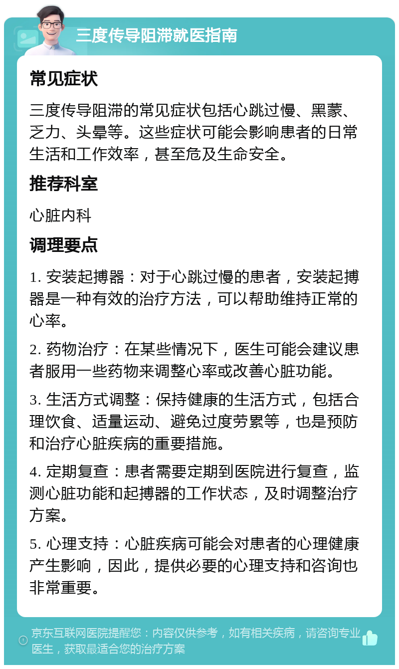 三度传导阻滞就医指南 常见症状 三度传导阻滞的常见症状包括心跳过慢、黑蒙、乏力、头晕等。这些症状可能会影响患者的日常生活和工作效率，甚至危及生命安全。 推荐科室 心脏内科 调理要点 1. 安装起搏器：对于心跳过慢的患者，安装起搏器是一种有效的治疗方法，可以帮助维持正常的心率。 2. 药物治疗：在某些情况下，医生可能会建议患者服用一些药物来调整心率或改善心脏功能。 3. 生活方式调整：保持健康的生活方式，包括合理饮食、适量运动、避免过度劳累等，也是预防和治疗心脏疾病的重要措施。 4. 定期复查：患者需要定期到医院进行复查，监测心脏功能和起搏器的工作状态，及时调整治疗方案。 5. 心理支持：心脏疾病可能会对患者的心理健康产生影响，因此，提供必要的心理支持和咨询也非常重要。