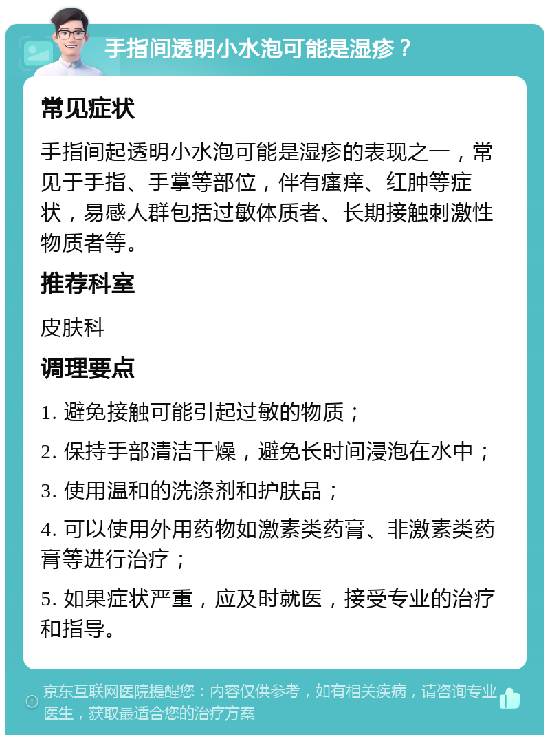 手指间透明小水泡可能是湿疹？ 常见症状 手指间起透明小水泡可能是湿疹的表现之一，常见于手指、手掌等部位，伴有瘙痒、红肿等症状，易感人群包括过敏体质者、长期接触刺激性物质者等。 推荐科室 皮肤科 调理要点 1. 避免接触可能引起过敏的物质； 2. 保持手部清洁干燥，避免长时间浸泡在水中； 3. 使用温和的洗涤剂和护肤品； 4. 可以使用外用药物如激素类药膏、非激素类药膏等进行治疗； 5. 如果症状严重，应及时就医，接受专业的治疗和指导。