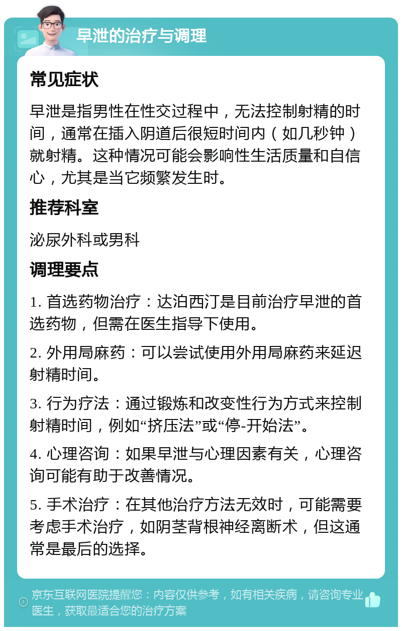 早泄的治疗与调理 常见症状 早泄是指男性在性交过程中，无法控制射精的时间，通常在插入阴道后很短时间内（如几秒钟）就射精。这种情况可能会影响性生活质量和自信心，尤其是当它频繁发生时。 推荐科室 泌尿外科或男科 调理要点 1. 首选药物治疗：达泊西汀是目前治疗早泄的首选药物，但需在医生指导下使用。 2. 外用局麻药：可以尝试使用外用局麻药来延迟射精时间。 3. 行为疗法：通过锻炼和改变性行为方式来控制射精时间，例如“挤压法”或“停-开始法”。 4. 心理咨询：如果早泄与心理因素有关，心理咨询可能有助于改善情况。 5. 手术治疗：在其他治疗方法无效时，可能需要考虑手术治疗，如阴茎背根神经离断术，但这通常是最后的选择。