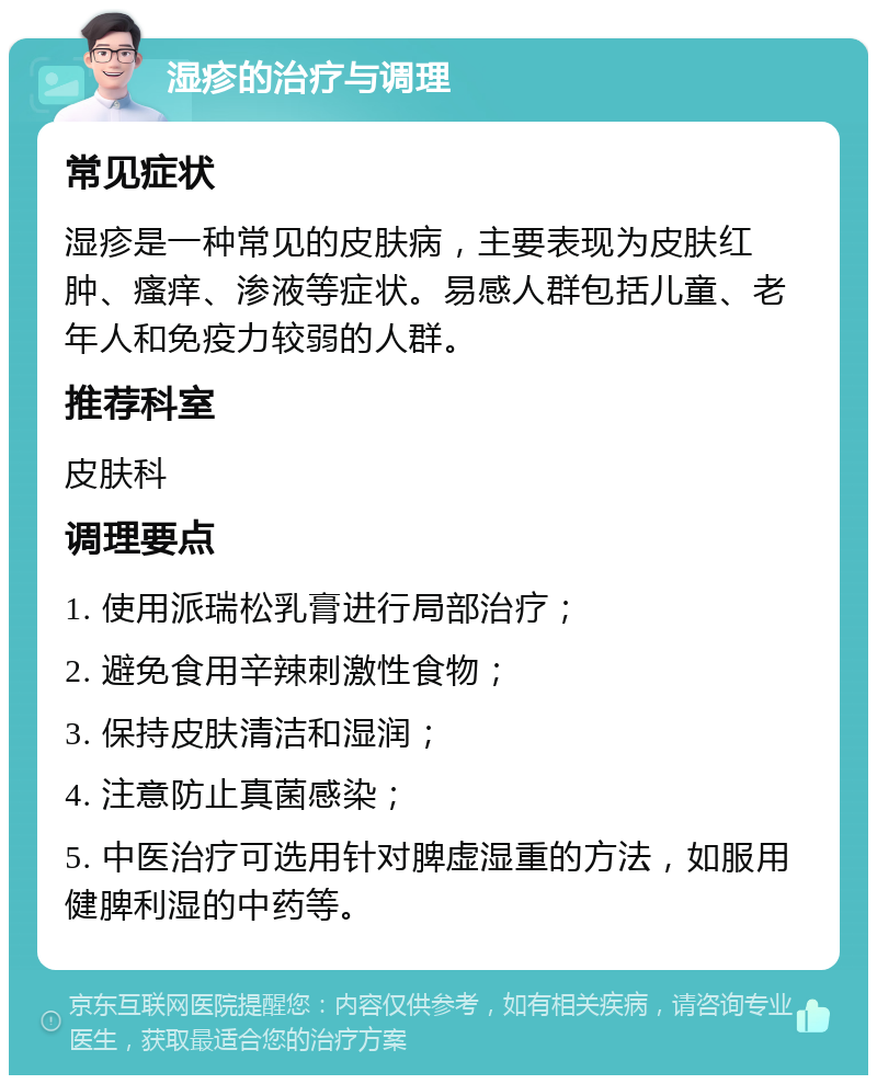 湿疹的治疗与调理 常见症状 湿疹是一种常见的皮肤病，主要表现为皮肤红肿、瘙痒、渗液等症状。易感人群包括儿童、老年人和免疫力较弱的人群。 推荐科室 皮肤科 调理要点 1. 使用派瑞松乳膏进行局部治疗； 2. 避免食用辛辣刺激性食物； 3. 保持皮肤清洁和湿润； 4. 注意防止真菌感染； 5. 中医治疗可选用针对脾虚湿重的方法，如服用健脾利湿的中药等。