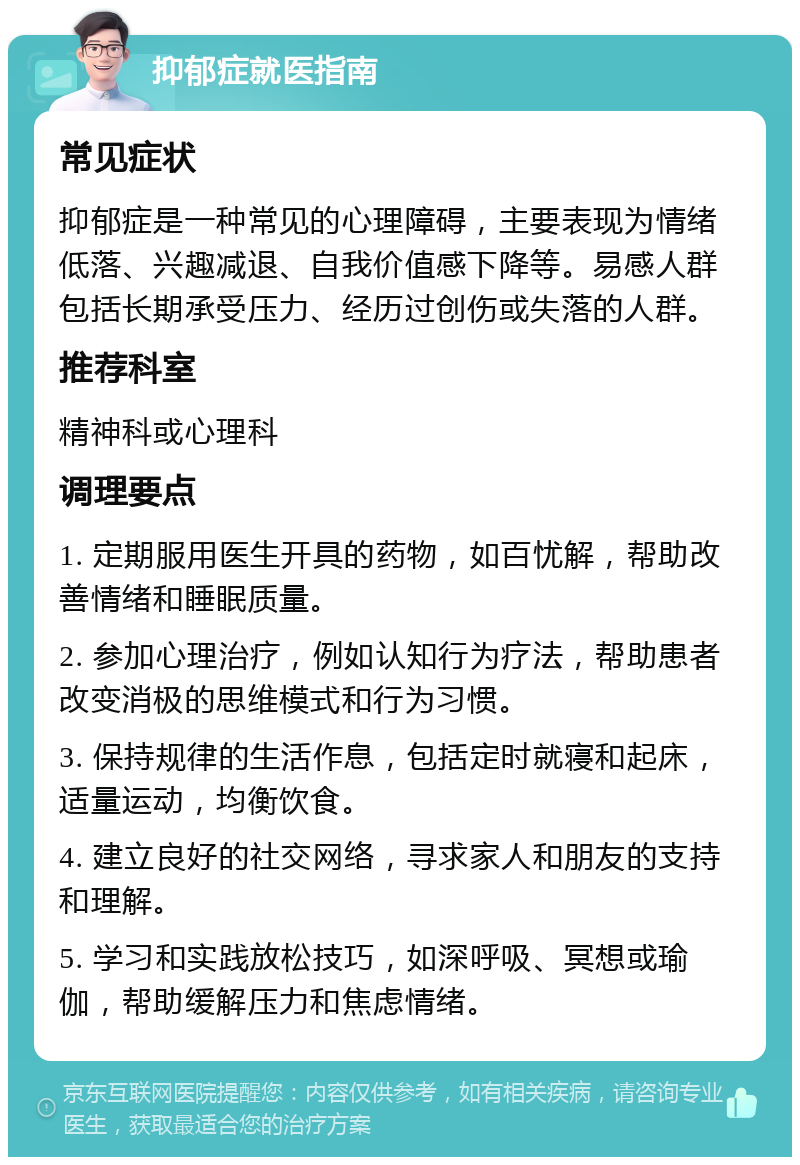 抑郁症就医指南 常见症状 抑郁症是一种常见的心理障碍，主要表现为情绪低落、兴趣减退、自我价值感下降等。易感人群包括长期承受压力、经历过创伤或失落的人群。 推荐科室 精神科或心理科 调理要点 1. 定期服用医生开具的药物，如百忧解，帮助改善情绪和睡眠质量。 2. 参加心理治疗，例如认知行为疗法，帮助患者改变消极的思维模式和行为习惯。 3. 保持规律的生活作息，包括定时就寝和起床，适量运动，均衡饮食。 4. 建立良好的社交网络，寻求家人和朋友的支持和理解。 5. 学习和实践放松技巧，如深呼吸、冥想或瑜伽，帮助缓解压力和焦虑情绪。