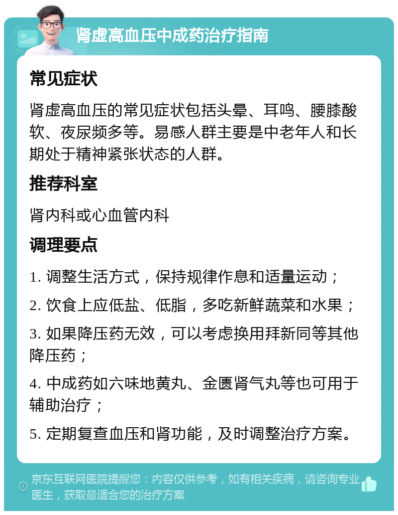 肾虚高血压中成药治疗指南 常见症状 肾虚高血压的常见症状包括头晕、耳鸣、腰膝酸软、夜尿频多等。易感人群主要是中老年人和长期处于精神紧张状态的人群。 推荐科室 肾内科或心血管内科 调理要点 1. 调整生活方式，保持规律作息和适量运动； 2. 饮食上应低盐、低脂，多吃新鲜蔬菜和水果； 3. 如果降压药无效，可以考虑换用拜新同等其他降压药； 4. 中成药如六味地黄丸、金匮肾气丸等也可用于辅助治疗； 5. 定期复查血压和肾功能，及时调整治疗方案。