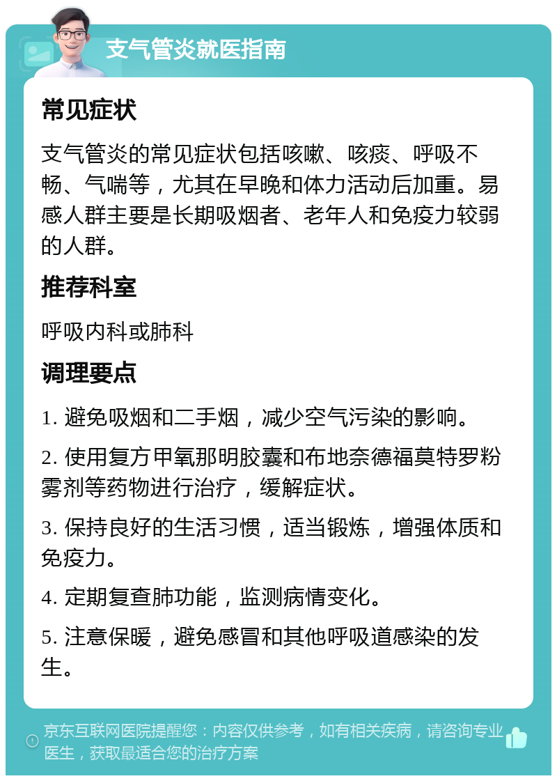 支气管炎就医指南 常见症状 支气管炎的常见症状包括咳嗽、咳痰、呼吸不畅、气喘等，尤其在早晚和体力活动后加重。易感人群主要是长期吸烟者、老年人和免疫力较弱的人群。 推荐科室 呼吸内科或肺科 调理要点 1. 避免吸烟和二手烟，减少空气污染的影响。 2. 使用复方甲氧那明胶囊和布地奈德福莫特罗粉雾剂等药物进行治疗，缓解症状。 3. 保持良好的生活习惯，适当锻炼，增强体质和免疫力。 4. 定期复查肺功能，监测病情变化。 5. 注意保暖，避免感冒和其他呼吸道感染的发生。