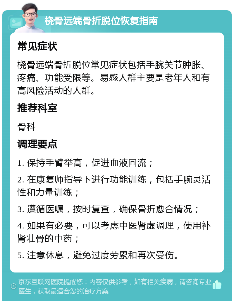 桡骨远端骨折脱位恢复指南 常见症状 桡骨远端骨折脱位常见症状包括手腕关节肿胀、疼痛、功能受限等。易感人群主要是老年人和有高风险活动的人群。 推荐科室 骨科 调理要点 1. 保持手臂举高，促进血液回流； 2. 在康复师指导下进行功能训练，包括手腕灵活性和力量训练； 3. 遵循医嘱，按时复查，确保骨折愈合情况； 4. 如果有必要，可以考虑中医肾虚调理，使用补肾壮骨的中药； 5. 注意休息，避免过度劳累和再次受伤。