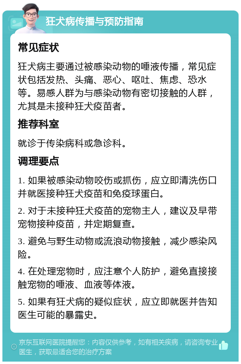 狂犬病传播与预防指南 常见症状 狂犬病主要通过被感染动物的唾液传播，常见症状包括发热、头痛、恶心、呕吐、焦虑、恐水等。易感人群为与感染动物有密切接触的人群，尤其是未接种狂犬疫苗者。 推荐科室 就诊于传染病科或急诊科。 调理要点 1. 如果被感染动物咬伤或抓伤，应立即清洗伤口并就医接种狂犬疫苗和免疫球蛋白。 2. 对于未接种狂犬疫苗的宠物主人，建议及早带宠物接种疫苗，并定期复查。 3. 避免与野生动物或流浪动物接触，减少感染风险。 4. 在处理宠物时，应注意个人防护，避免直接接触宠物的唾液、血液等体液。 5. 如果有狂犬病的疑似症状，应立即就医并告知医生可能的暴露史。