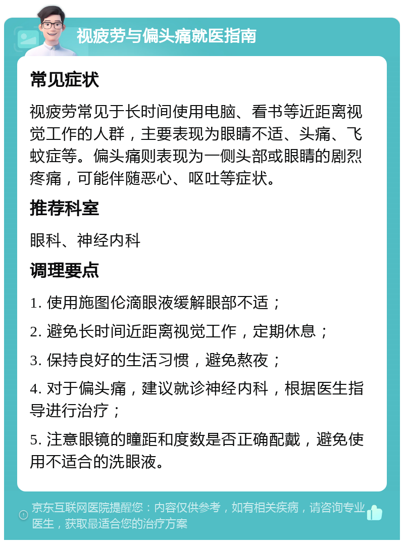 视疲劳与偏头痛就医指南 常见症状 视疲劳常见于长时间使用电脑、看书等近距离视觉工作的人群，主要表现为眼睛不适、头痛、飞蚊症等。偏头痛则表现为一侧头部或眼睛的剧烈疼痛，可能伴随恶心、呕吐等症状。 推荐科室 眼科、神经内科 调理要点 1. 使用施图伦滴眼液缓解眼部不适； 2. 避免长时间近距离视觉工作，定期休息； 3. 保持良好的生活习惯，避免熬夜； 4. 对于偏头痛，建议就诊神经内科，根据医生指导进行治疗； 5. 注意眼镜的瞳距和度数是否正确配戴，避免使用不适合的洗眼液。