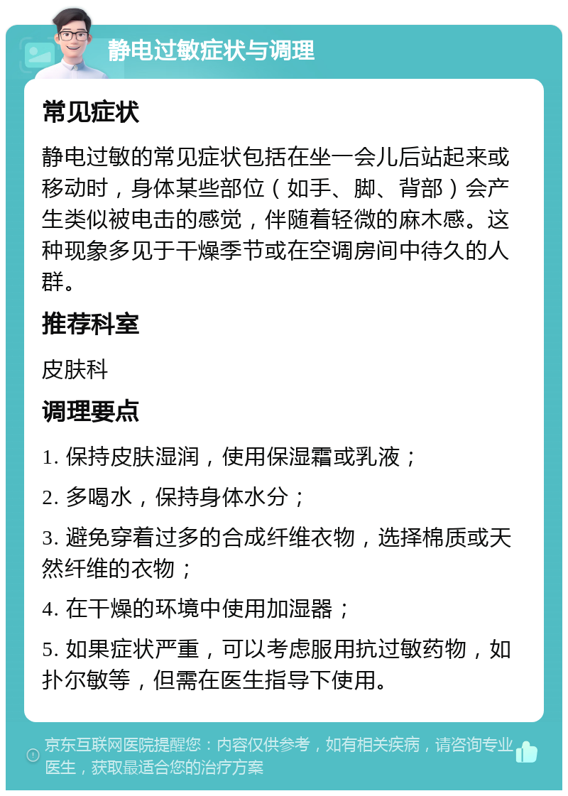 静电过敏症状与调理 常见症状 静电过敏的常见症状包括在坐一会儿后站起来或移动时，身体某些部位（如手、脚、背部）会产生类似被电击的感觉，伴随着轻微的麻木感。这种现象多见于干燥季节或在空调房间中待久的人群。 推荐科室 皮肤科 调理要点 1. 保持皮肤湿润，使用保湿霜或乳液； 2. 多喝水，保持身体水分； 3. 避免穿着过多的合成纤维衣物，选择棉质或天然纤维的衣物； 4. 在干燥的环境中使用加湿器； 5. 如果症状严重，可以考虑服用抗过敏药物，如扑尔敏等，但需在医生指导下使用。