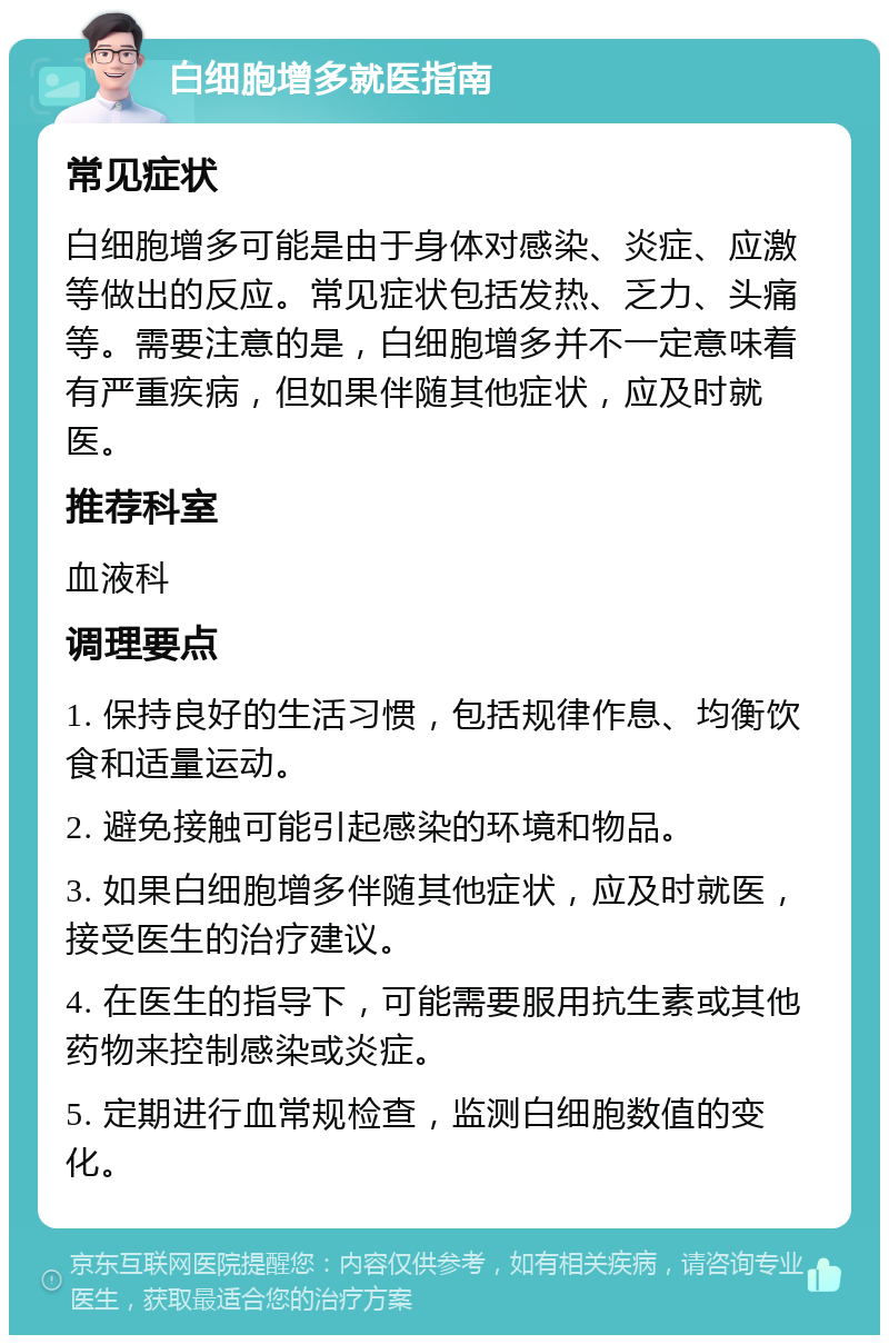 白细胞增多就医指南 常见症状 白细胞增多可能是由于身体对感染、炎症、应激等做出的反应。常见症状包括发热、乏力、头痛等。需要注意的是，白细胞增多并不一定意味着有严重疾病，但如果伴随其他症状，应及时就医。 推荐科室 血液科 调理要点 1. 保持良好的生活习惯，包括规律作息、均衡饮食和适量运动。 2. 避免接触可能引起感染的环境和物品。 3. 如果白细胞增多伴随其他症状，应及时就医，接受医生的治疗建议。 4. 在医生的指导下，可能需要服用抗生素或其他药物来控制感染或炎症。 5. 定期进行血常规检查，监测白细胞数值的变化。