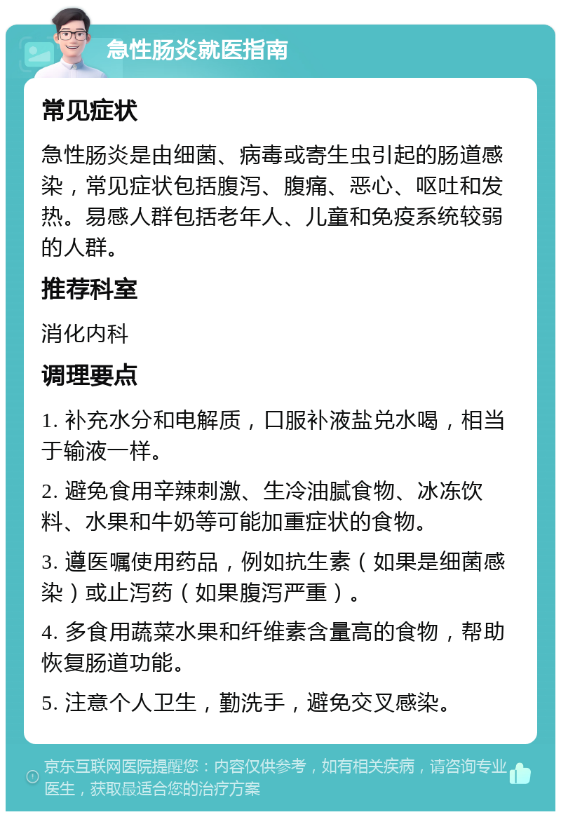 急性肠炎就医指南 常见症状 急性肠炎是由细菌、病毒或寄生虫引起的肠道感染，常见症状包括腹泻、腹痛、恶心、呕吐和发热。易感人群包括老年人、儿童和免疫系统较弱的人群。 推荐科室 消化内科 调理要点 1. 补充水分和电解质，口服补液盐兑水喝，相当于输液一样。 2. 避免食用辛辣刺激、生冷油腻食物、冰冻饮料、水果和牛奶等可能加重症状的食物。 3. 遵医嘱使用药品，例如抗生素（如果是细菌感染）或止泻药（如果腹泻严重）。 4. 多食用蔬菜水果和纤维素含量高的食物，帮助恢复肠道功能。 5. 注意个人卫生，勤洗手，避免交叉感染。