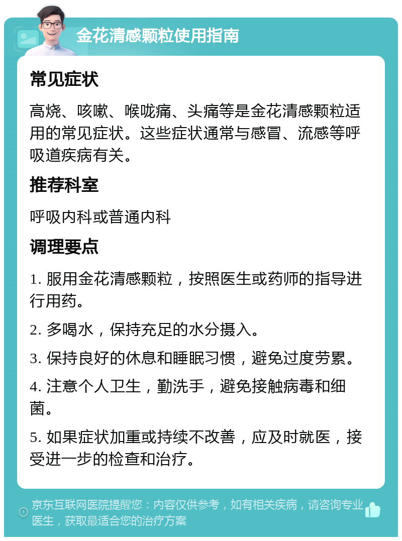 金花清感颗粒使用指南 常见症状 高烧、咳嗽、喉咙痛、头痛等是金花清感颗粒适用的常见症状。这些症状通常与感冒、流感等呼吸道疾病有关。 推荐科室 呼吸内科或普通内科 调理要点 1. 服用金花清感颗粒，按照医生或药师的指导进行用药。 2. 多喝水，保持充足的水分摄入。 3. 保持良好的休息和睡眠习惯，避免过度劳累。 4. 注意个人卫生，勤洗手，避免接触病毒和细菌。 5. 如果症状加重或持续不改善，应及时就医，接受进一步的检查和治疗。