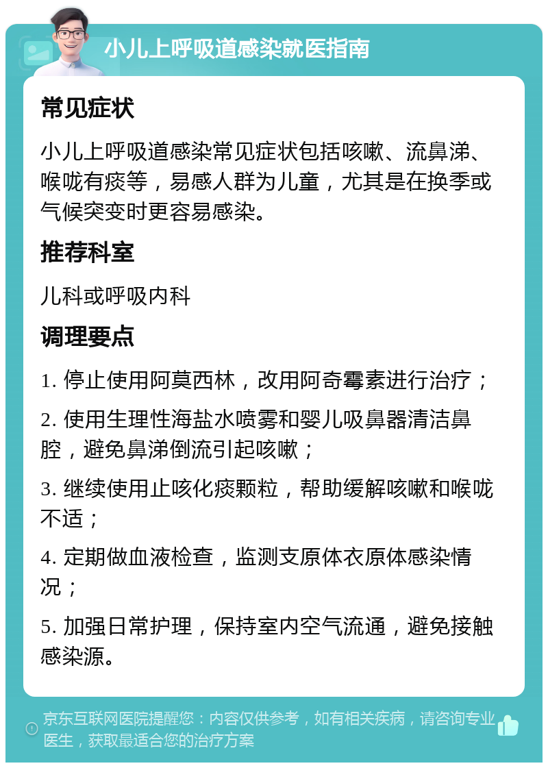 小儿上呼吸道感染就医指南 常见症状 小儿上呼吸道感染常见症状包括咳嗽、流鼻涕、喉咙有痰等，易感人群为儿童，尤其是在换季或气候突变时更容易感染。 推荐科室 儿科或呼吸内科 调理要点 1. 停止使用阿莫西林，改用阿奇霉素进行治疗； 2. 使用生理性海盐水喷雾和婴儿吸鼻器清洁鼻腔，避免鼻涕倒流引起咳嗽； 3. 继续使用止咳化痰颗粒，帮助缓解咳嗽和喉咙不适； 4. 定期做血液检查，监测支原体衣原体感染情况； 5. 加强日常护理，保持室内空气流通，避免接触感染源。