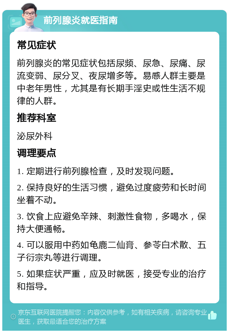 前列腺炎就医指南 常见症状 前列腺炎的常见症状包括尿频、尿急、尿痛、尿流变弱、尿分叉、夜尿增多等。易感人群主要是中老年男性，尤其是有长期手淫史或性生活不规律的人群。 推荐科室 泌尿外科 调理要点 1. 定期进行前列腺检查，及时发现问题。 2. 保持良好的生活习惯，避免过度疲劳和长时间坐着不动。 3. 饮食上应避免辛辣、刺激性食物，多喝水，保持大便通畅。 4. 可以服用中药如龟鹿二仙膏、参苓白术散、五子衍宗丸等进行调理。 5. 如果症状严重，应及时就医，接受专业的治疗和指导。