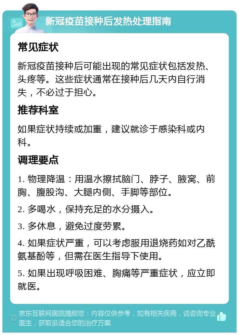 新冠疫苗接种后发热处理指南 常见症状 新冠疫苗接种后可能出现的常见症状包括发热、头疼等。这些症状通常在接种后几天内自行消失，不必过于担心。 推荐科室 如果症状持续或加重，建议就诊于感染科或内科。 调理要点 1. 物理降温：用温水擦拭脑门、脖子、腋窝、前胸、腹股沟、大腿内侧、手脚等部位。 2. 多喝水，保持充足的水分摄入。 3. 多休息，避免过度劳累。 4. 如果症状严重，可以考虑服用退烧药如对乙酰氨基酚等，但需在医生指导下使用。 5. 如果出现呼吸困难、胸痛等严重症状，应立即就医。