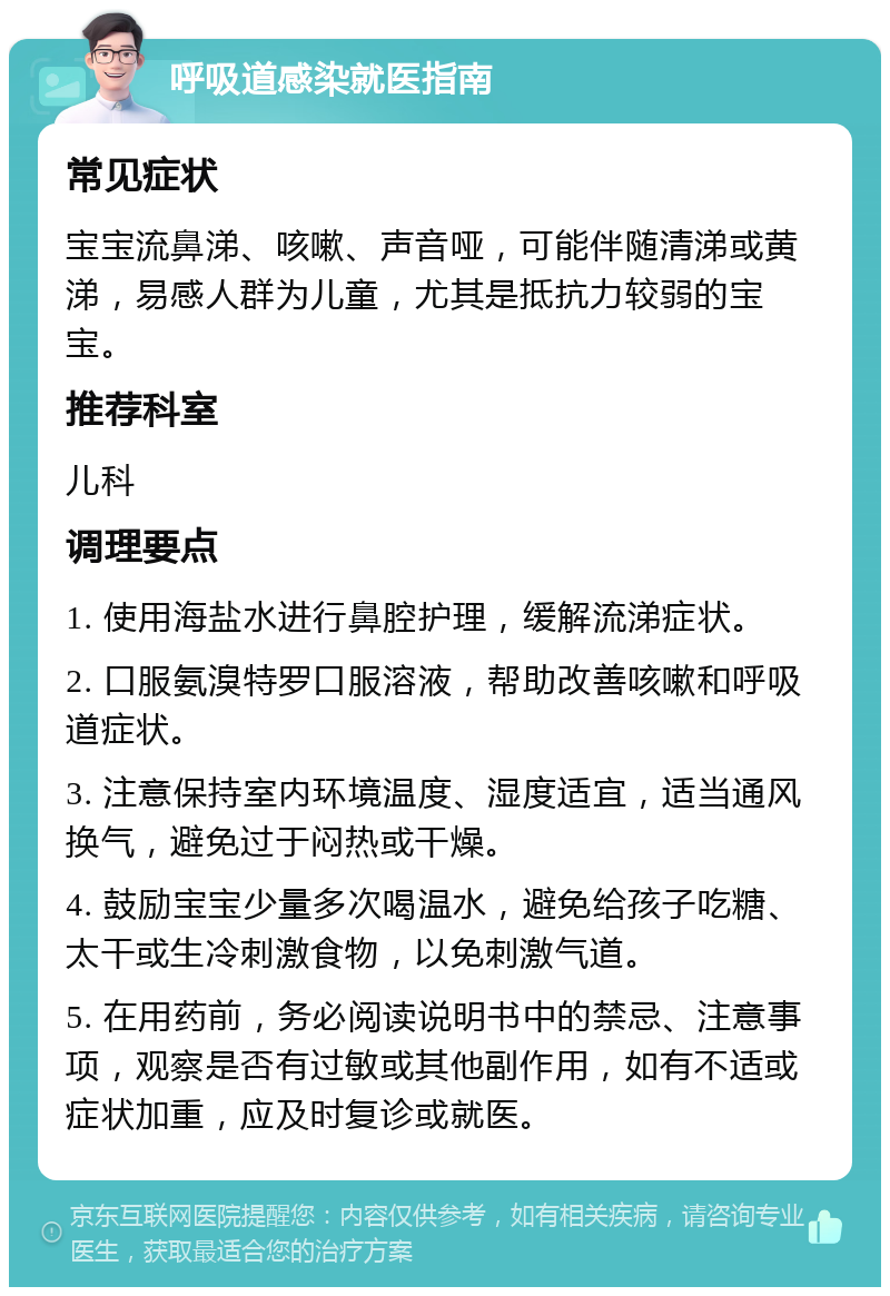 呼吸道感染就医指南 常见症状 宝宝流鼻涕、咳嗽、声音哑，可能伴随清涕或黄涕，易感人群为儿童，尤其是抵抗力较弱的宝宝。 推荐科室 儿科 调理要点 1. 使用海盐水进行鼻腔护理，缓解流涕症状。 2. 口服氨溴特罗口服溶液，帮助改善咳嗽和呼吸道症状。 3. 注意保持室内环境温度、湿度适宜，适当通风换气，避免过于闷热或干燥。 4. 鼓励宝宝少量多次喝温水，避免给孩子吃糖、太干或生冷刺激食物，以免刺激气道。 5. 在用药前，务必阅读说明书中的禁忌、注意事项，观察是否有过敏或其他副作用，如有不适或症状加重，应及时复诊或就医。