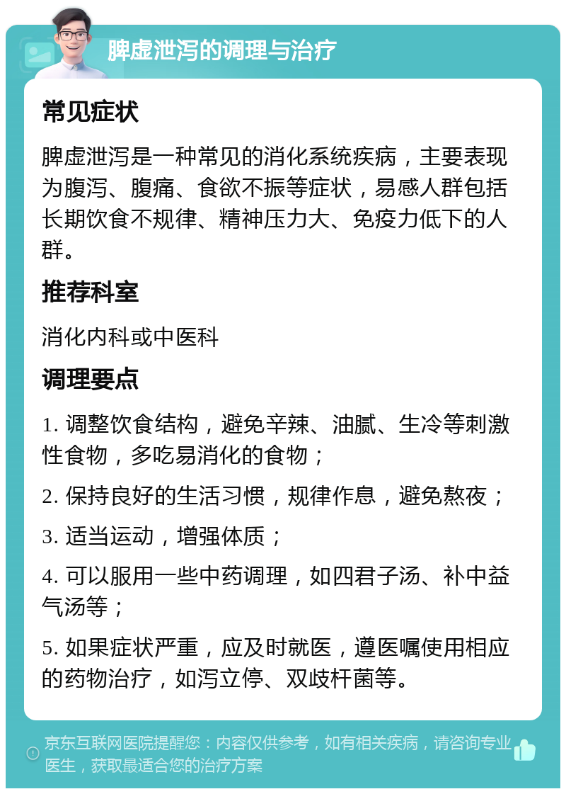 脾虚泄泻的调理与治疗 常见症状 脾虚泄泻是一种常见的消化系统疾病，主要表现为腹泻、腹痛、食欲不振等症状，易感人群包括长期饮食不规律、精神压力大、免疫力低下的人群。 推荐科室 消化内科或中医科 调理要点 1. 调整饮食结构，避免辛辣、油腻、生冷等刺激性食物，多吃易消化的食物； 2. 保持良好的生活习惯，规律作息，避免熬夜； 3. 适当运动，增强体质； 4. 可以服用一些中药调理，如四君子汤、补中益气汤等； 5. 如果症状严重，应及时就医，遵医嘱使用相应的药物治疗，如泻立停、双歧杆菌等。