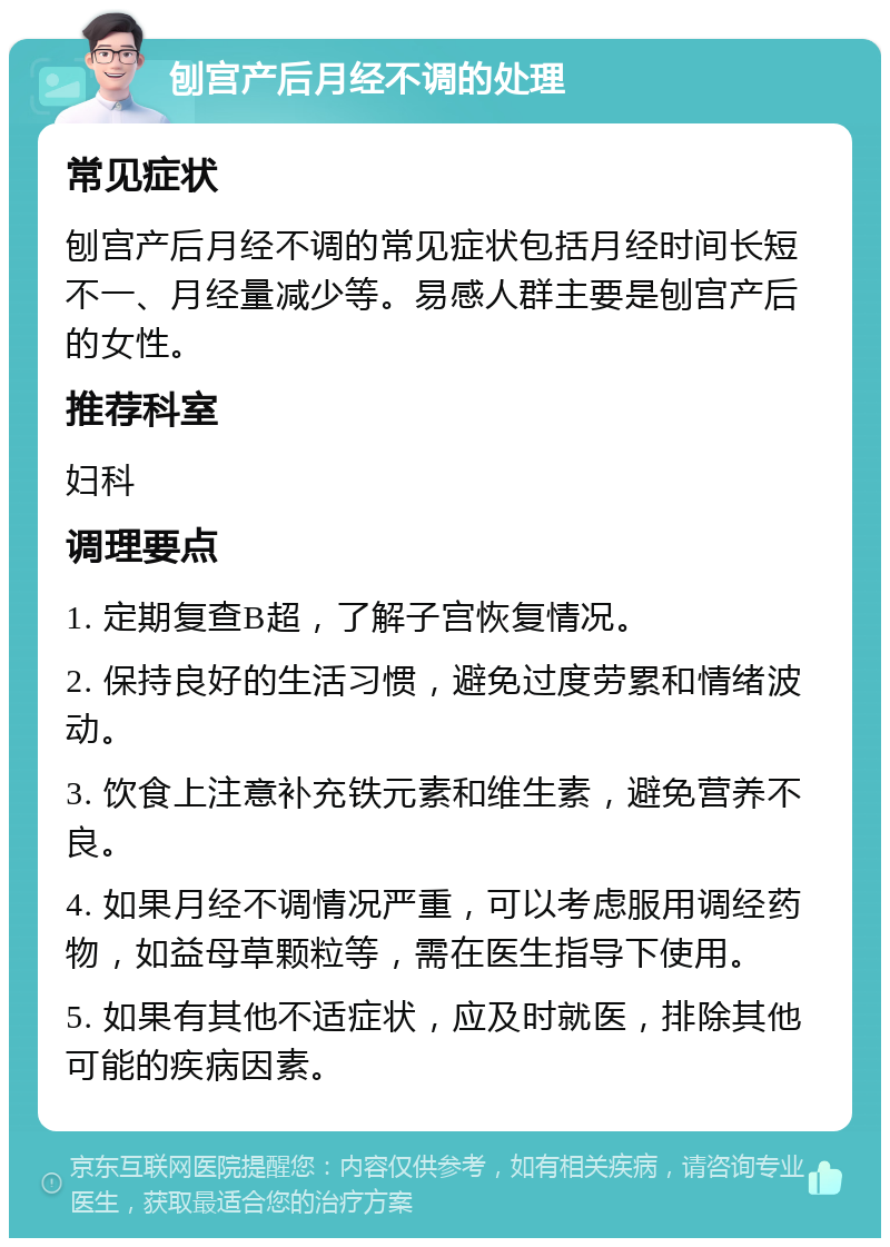 刨宫产后月经不调的处理 常见症状 刨宫产后月经不调的常见症状包括月经时间长短不一、月经量减少等。易感人群主要是刨宫产后的女性。 推荐科室 妇科 调理要点 1. 定期复查B超，了解子宫恢复情况。 2. 保持良好的生活习惯，避免过度劳累和情绪波动。 3. 饮食上注意补充铁元素和维生素，避免营养不良。 4. 如果月经不调情况严重，可以考虑服用调经药物，如益母草颗粒等，需在医生指导下使用。 5. 如果有其他不适症状，应及时就医，排除其他可能的疾病因素。