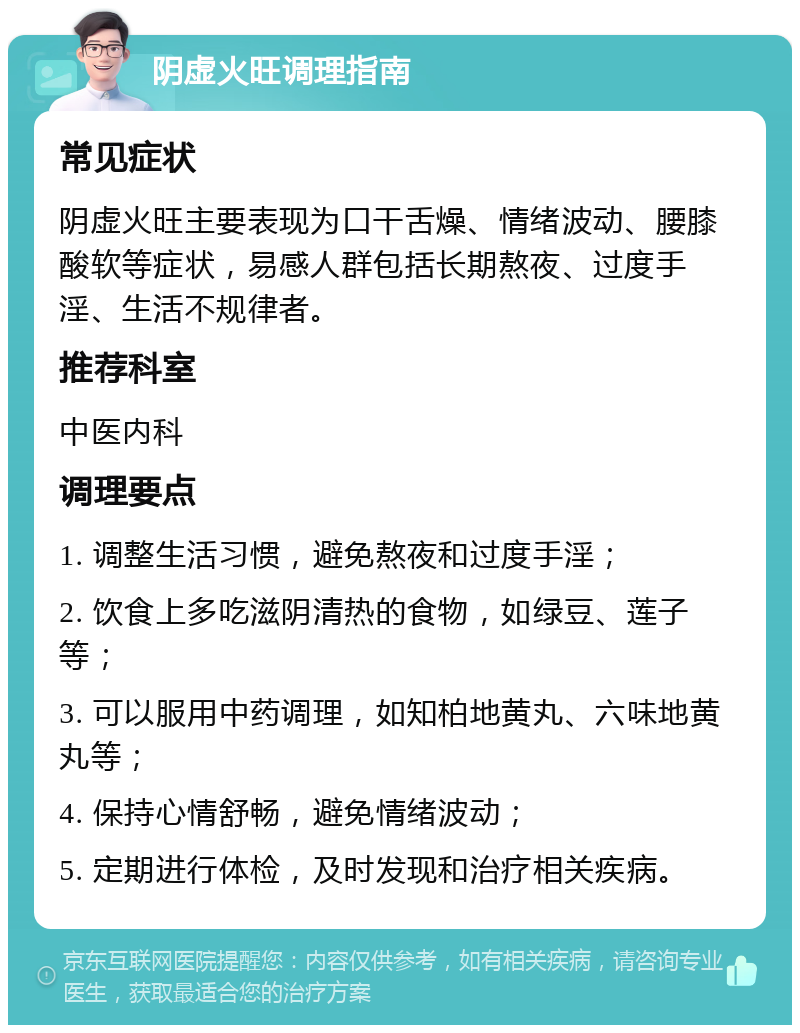 阴虚火旺调理指南 常见症状 阴虚火旺主要表现为口干舌燥、情绪波动、腰膝酸软等症状，易感人群包括长期熬夜、过度手淫、生活不规律者。 推荐科室 中医内科 调理要点 1. 调整生活习惯，避免熬夜和过度手淫； 2. 饮食上多吃滋阴清热的食物，如绿豆、莲子等； 3. 可以服用中药调理，如知柏地黄丸、六味地黄丸等； 4. 保持心情舒畅，避免情绪波动； 5. 定期进行体检，及时发现和治疗相关疾病。