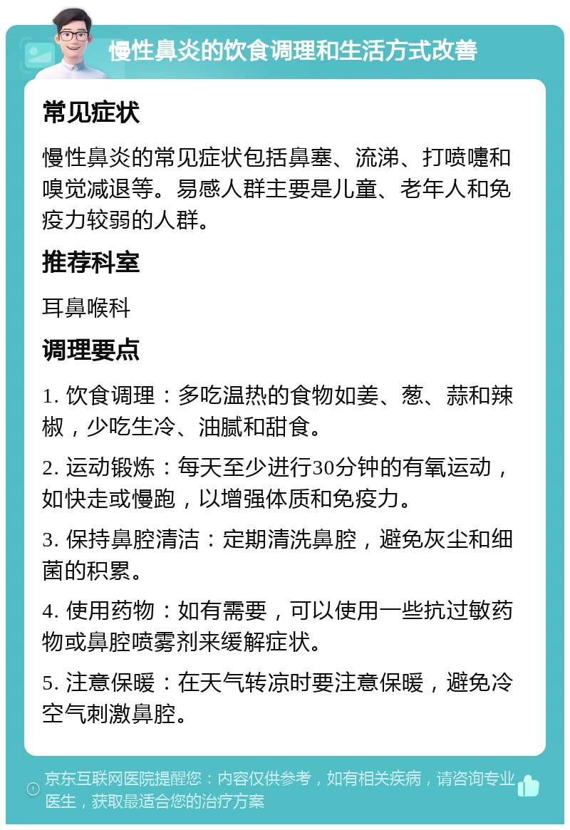 慢性鼻炎的饮食调理和生活方式改善 常见症状 慢性鼻炎的常见症状包括鼻塞、流涕、打喷嚏和嗅觉减退等。易感人群主要是儿童、老年人和免疫力较弱的人群。 推荐科室 耳鼻喉科 调理要点 1. 饮食调理：多吃温热的食物如姜、葱、蒜和辣椒，少吃生冷、油腻和甜食。 2. 运动锻炼：每天至少进行30分钟的有氧运动，如快走或慢跑，以增强体质和免疫力。 3. 保持鼻腔清洁：定期清洗鼻腔，避免灰尘和细菌的积累。 4. 使用药物：如有需要，可以使用一些抗过敏药物或鼻腔喷雾剂来缓解症状。 5. 注意保暖：在天气转凉时要注意保暖，避免冷空气刺激鼻腔。