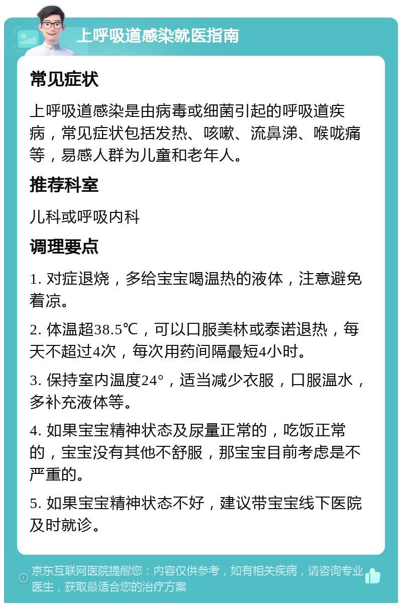 上呼吸道感染就医指南 常见症状 上呼吸道感染是由病毒或细菌引起的呼吸道疾病，常见症状包括发热、咳嗽、流鼻涕、喉咙痛等，易感人群为儿童和老年人。 推荐科室 儿科或呼吸内科 调理要点 1. 对症退烧，多给宝宝喝温热的液体，注意避免着凉。 2. 体温超38.5℃，可以口服美林或泰诺退热，每天不超过4次，每次用药间隔最短4小时。 3. 保持室内温度24°，适当减少衣服，口服温水，多补充液体等。 4. 如果宝宝精神状态及尿量正常的，吃饭正常的，宝宝没有其他不舒服，那宝宝目前考虑是不严重的。 5. 如果宝宝精神状态不好，建议带宝宝线下医院及时就诊。