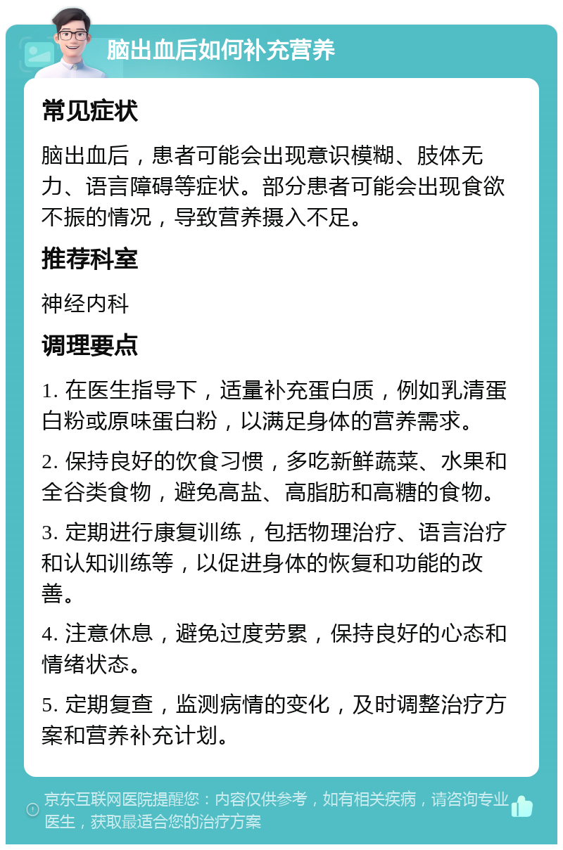 脑出血后如何补充营养 常见症状 脑出血后，患者可能会出现意识模糊、肢体无力、语言障碍等症状。部分患者可能会出现食欲不振的情况，导致营养摄入不足。 推荐科室 神经内科 调理要点 1. 在医生指导下，适量补充蛋白质，例如乳清蛋白粉或原味蛋白粉，以满足身体的营养需求。 2. 保持良好的饮食习惯，多吃新鲜蔬菜、水果和全谷类食物，避免高盐、高脂肪和高糖的食物。 3. 定期进行康复训练，包括物理治疗、语言治疗和认知训练等，以促进身体的恢复和功能的改善。 4. 注意休息，避免过度劳累，保持良好的心态和情绪状态。 5. 定期复查，监测病情的变化，及时调整治疗方案和营养补充计划。