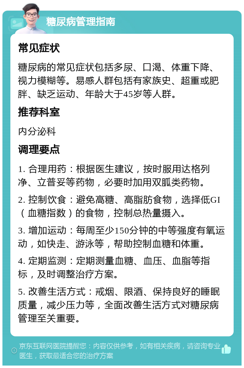 糖尿病管理指南 常见症状 糖尿病的常见症状包括多尿、口渴、体重下降、视力模糊等。易感人群包括有家族史、超重或肥胖、缺乏运动、年龄大于45岁等人群。 推荐科室 内分泌科 调理要点 1. 合理用药：根据医生建议，按时服用达格列净、立普妥等药物，必要时加用双胍类药物。 2. 控制饮食：避免高糖、高脂肪食物，选择低GI（血糖指数）的食物，控制总热量摄入。 3. 增加运动：每周至少150分钟的中等强度有氧运动，如快走、游泳等，帮助控制血糖和体重。 4. 定期监测：定期测量血糖、血压、血脂等指标，及时调整治疗方案。 5. 改善生活方式：戒烟、限酒、保持良好的睡眠质量，减少压力等，全面改善生活方式对糖尿病管理至关重要。