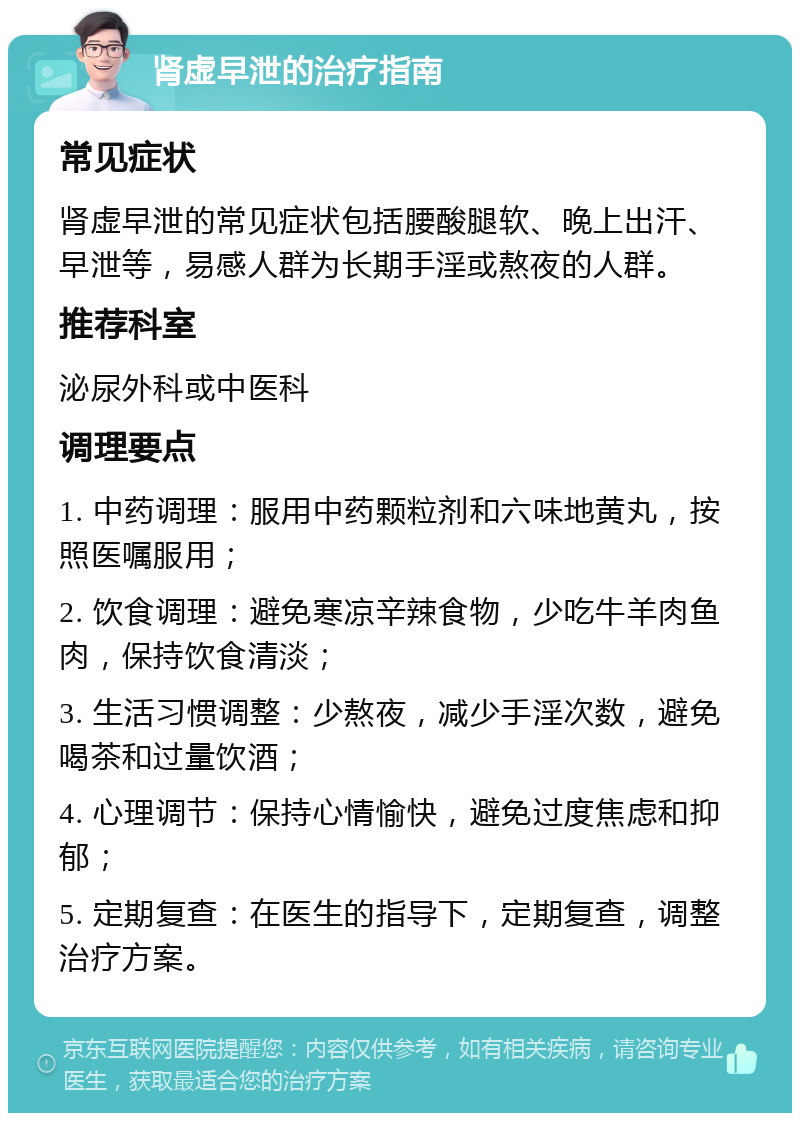 肾虚早泄的治疗指南 常见症状 肾虚早泄的常见症状包括腰酸腿软、晚上出汗、早泄等，易感人群为长期手淫或熬夜的人群。 推荐科室 泌尿外科或中医科 调理要点 1. 中药调理：服用中药颗粒剂和六味地黄丸，按照医嘱服用； 2. 饮食调理：避免寒凉辛辣食物，少吃牛羊肉鱼肉，保持饮食清淡； 3. 生活习惯调整：少熬夜，减少手淫次数，避免喝茶和过量饮酒； 4. 心理调节：保持心情愉快，避免过度焦虑和抑郁； 5. 定期复查：在医生的指导下，定期复查，调整治疗方案。