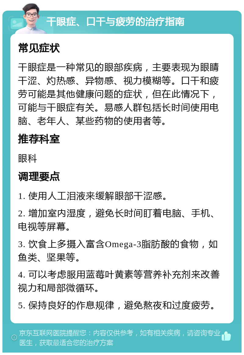 干眼症、口干与疲劳的治疗指南 常见症状 干眼症是一种常见的眼部疾病，主要表现为眼睛干涩、灼热感、异物感、视力模糊等。口干和疲劳可能是其他健康问题的症状，但在此情况下，可能与干眼症有关。易感人群包括长时间使用电脑、老年人、某些药物的使用者等。 推荐科室 眼科 调理要点 1. 使用人工泪液来缓解眼部干涩感。 2. 增加室内湿度，避免长时间盯着电脑、手机、电视等屏幕。 3. 饮食上多摄入富含Omega-3脂肪酸的食物，如鱼类、坚果等。 4. 可以考虑服用蓝莓叶黄素等营养补充剂来改善视力和局部微循环。 5. 保持良好的作息规律，避免熬夜和过度疲劳。