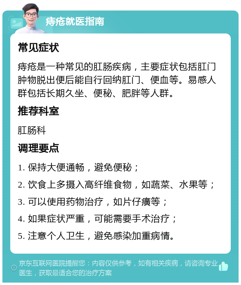 痔疮就医指南 常见症状 痔疮是一种常见的肛肠疾病，主要症状包括肛门肿物脱出便后能自行回纳肛门、便血等。易感人群包括长期久坐、便秘、肥胖等人群。 推荐科室 肛肠科 调理要点 1. 保持大便通畅，避免便秘； 2. 饮食上多摄入高纤维食物，如蔬菜、水果等； 3. 可以使用药物治疗，如片仔癀等； 4. 如果症状严重，可能需要手术治疗； 5. 注意个人卫生，避免感染加重病情。