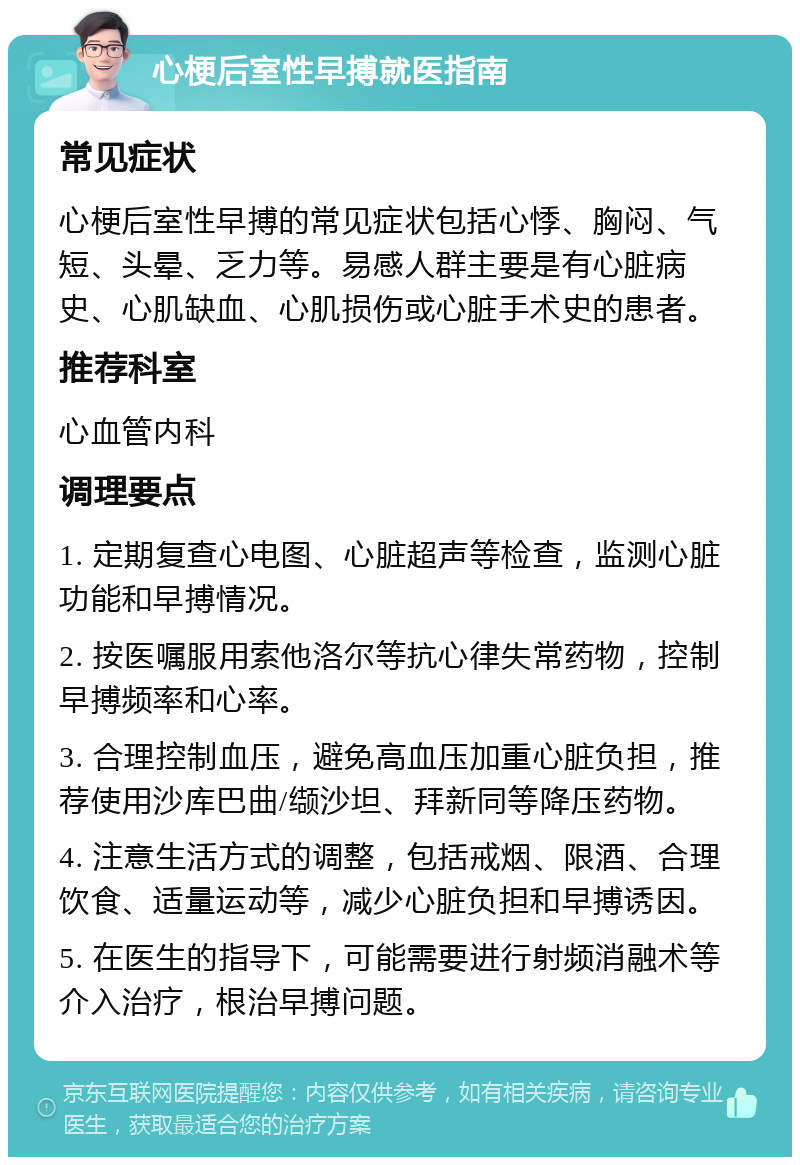 心梗后室性早搏就医指南 常见症状 心梗后室性早搏的常见症状包括心悸、胸闷、气短、头晕、乏力等。易感人群主要是有心脏病史、心肌缺血、心肌损伤或心脏手术史的患者。 推荐科室 心血管内科 调理要点 1. 定期复查心电图、心脏超声等检查，监测心脏功能和早搏情况。 2. 按医嘱服用索他洛尔等抗心律失常药物，控制早搏频率和心率。 3. 合理控制血压，避免高血压加重心脏负担，推荐使用沙库巴曲/缬沙坦、拜新同等降压药物。 4. 注意生活方式的调整，包括戒烟、限酒、合理饮食、适量运动等，减少心脏负担和早搏诱因。 5. 在医生的指导下，可能需要进行射频消融术等介入治疗，根治早搏问题。