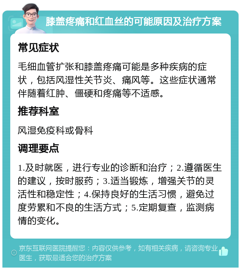 膝盖疼痛和红血丝的可能原因及治疗方案 常见症状 毛细血管扩张和膝盖疼痛可能是多种疾病的症状，包括风湿性关节炎、痛风等。这些症状通常伴随着红肿、僵硬和疼痛等不适感。 推荐科室 风湿免疫科或骨科 调理要点 1.及时就医，进行专业的诊断和治疗；2.遵循医生的建议，按时服药；3.适当锻炼，增强关节的灵活性和稳定性；4.保持良好的生活习惯，避免过度劳累和不良的生活方式；5.定期复查，监测病情的变化。