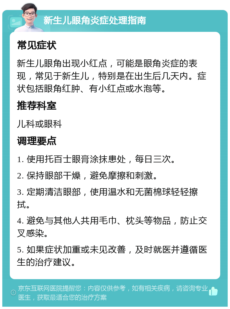 新生儿眼角炎症处理指南 常见症状 新生儿眼角出现小红点，可能是眼角炎症的表现，常见于新生儿，特别是在出生后几天内。症状包括眼角红肿、有小红点或水泡等。 推荐科室 儿科或眼科 调理要点 1. 使用托百士眼膏涂抹患处，每日三次。 2. 保持眼部干燥，避免摩擦和刺激。 3. 定期清洁眼部，使用温水和无菌棉球轻轻擦拭。 4. 避免与其他人共用毛巾、枕头等物品，防止交叉感染。 5. 如果症状加重或未见改善，及时就医并遵循医生的治疗建议。