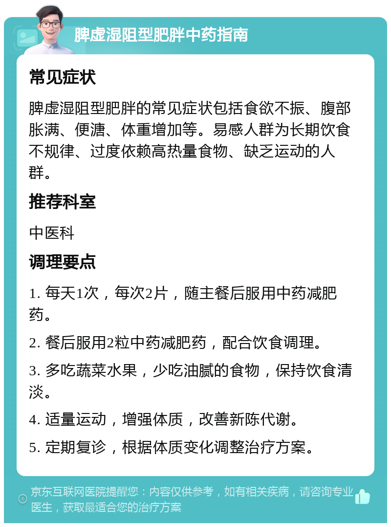 脾虚湿阻型肥胖中药指南 常见症状 脾虚湿阻型肥胖的常见症状包括食欲不振、腹部胀满、便溏、体重增加等。易感人群为长期饮食不规律、过度依赖高热量食物、缺乏运动的人群。 推荐科室 中医科 调理要点 1. 每天1次，每次2片，随主餐后服用中药减肥药。 2. 餐后服用2粒中药减肥药，配合饮食调理。 3. 多吃蔬菜水果，少吃油腻的食物，保持饮食清淡。 4. 适量运动，增强体质，改善新陈代谢。 5. 定期复诊，根据体质变化调整治疗方案。