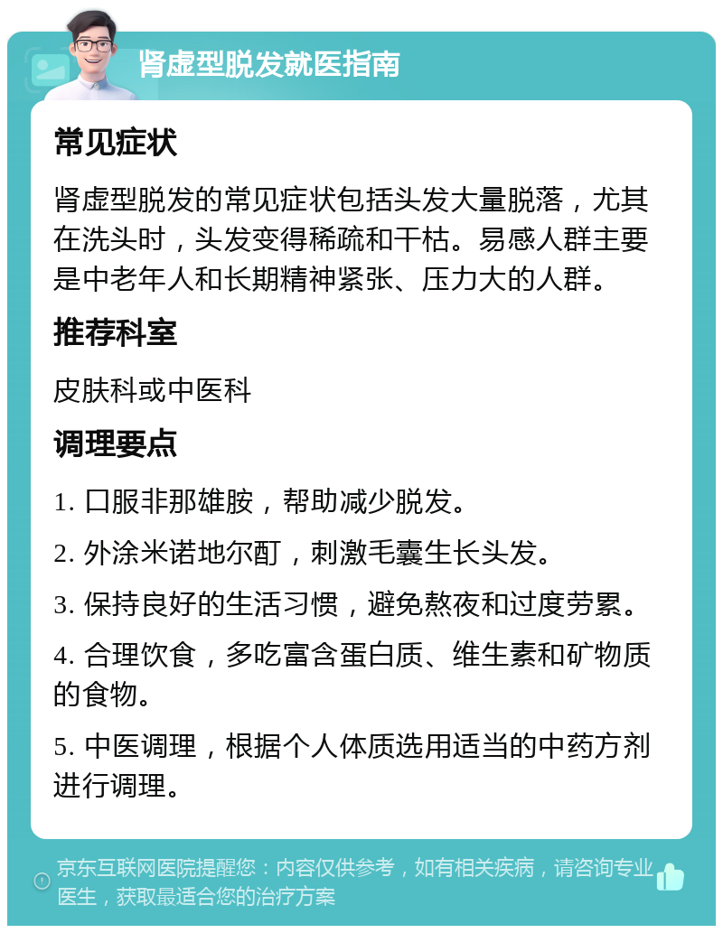 肾虚型脱发就医指南 常见症状 肾虚型脱发的常见症状包括头发大量脱落，尤其在洗头时，头发变得稀疏和干枯。易感人群主要是中老年人和长期精神紧张、压力大的人群。 推荐科室 皮肤科或中医科 调理要点 1. 口服非那雄胺，帮助减少脱发。 2. 外涂米诺地尔酊，刺激毛囊生长头发。 3. 保持良好的生活习惯，避免熬夜和过度劳累。 4. 合理饮食，多吃富含蛋白质、维生素和矿物质的食物。 5. 中医调理，根据个人体质选用适当的中药方剂进行调理。