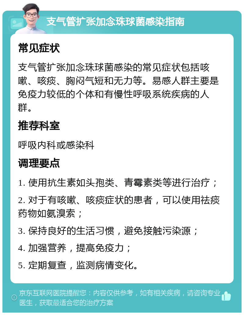 支气管扩张加念珠球菌感染指南 常见症状 支气管扩张加念珠球菌感染的常见症状包括咳嗽、咳痰、胸闷气短和无力等。易感人群主要是免疫力较低的个体和有慢性呼吸系统疾病的人群。 推荐科室 呼吸内科或感染科 调理要点 1. 使用抗生素如头孢类、青霉素类等进行治疗； 2. 对于有咳嗽、咳痰症状的患者，可以使用祛痰药物如氨溴索； 3. 保持良好的生活习惯，避免接触污染源； 4. 加强营养，提高免疫力； 5. 定期复查，监测病情变化。