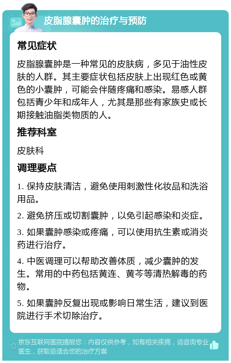 皮脂腺囊肿的治疗与预防 常见症状 皮脂腺囊肿是一种常见的皮肤病，多见于油性皮肤的人群。其主要症状包括皮肤上出现红色或黄色的小囊肿，可能会伴随疼痛和感染。易感人群包括青少年和成年人，尤其是那些有家族史或长期接触油脂类物质的人。 推荐科室 皮肤科 调理要点 1. 保持皮肤清洁，避免使用刺激性化妆品和洗浴用品。 2. 避免挤压或切割囊肿，以免引起感染和炎症。 3. 如果囊肿感染或疼痛，可以使用抗生素或消炎药进行治疗。 4. 中医调理可以帮助改善体质，减少囊肿的发生。常用的中药包括黄连、黄芩等清热解毒的药物。 5. 如果囊肿反复出现或影响日常生活，建议到医院进行手术切除治疗。