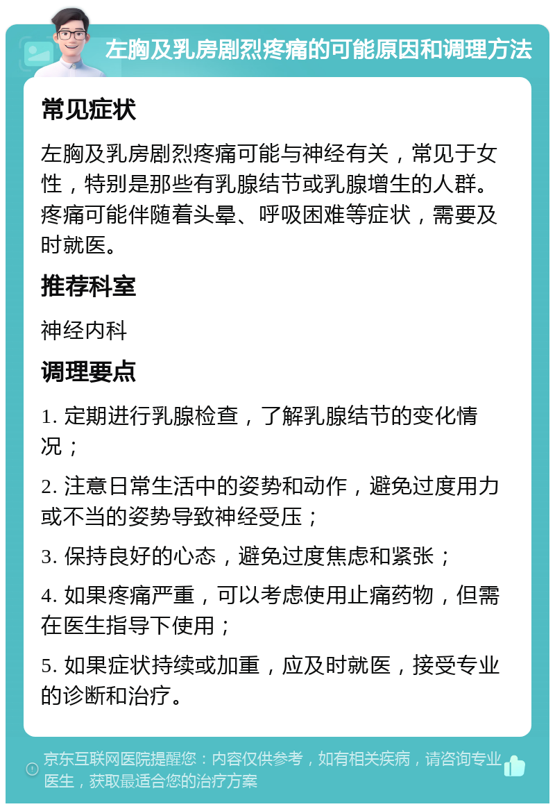 左胸及乳房剧烈疼痛的可能原因和调理方法 常见症状 左胸及乳房剧烈疼痛可能与神经有关，常见于女性，特别是那些有乳腺结节或乳腺增生的人群。疼痛可能伴随着头晕、呼吸困难等症状，需要及时就医。 推荐科室 神经内科 调理要点 1. 定期进行乳腺检查，了解乳腺结节的变化情况； 2. 注意日常生活中的姿势和动作，避免过度用力或不当的姿势导致神经受压； 3. 保持良好的心态，避免过度焦虑和紧张； 4. 如果疼痛严重，可以考虑使用止痛药物，但需在医生指导下使用； 5. 如果症状持续或加重，应及时就医，接受专业的诊断和治疗。