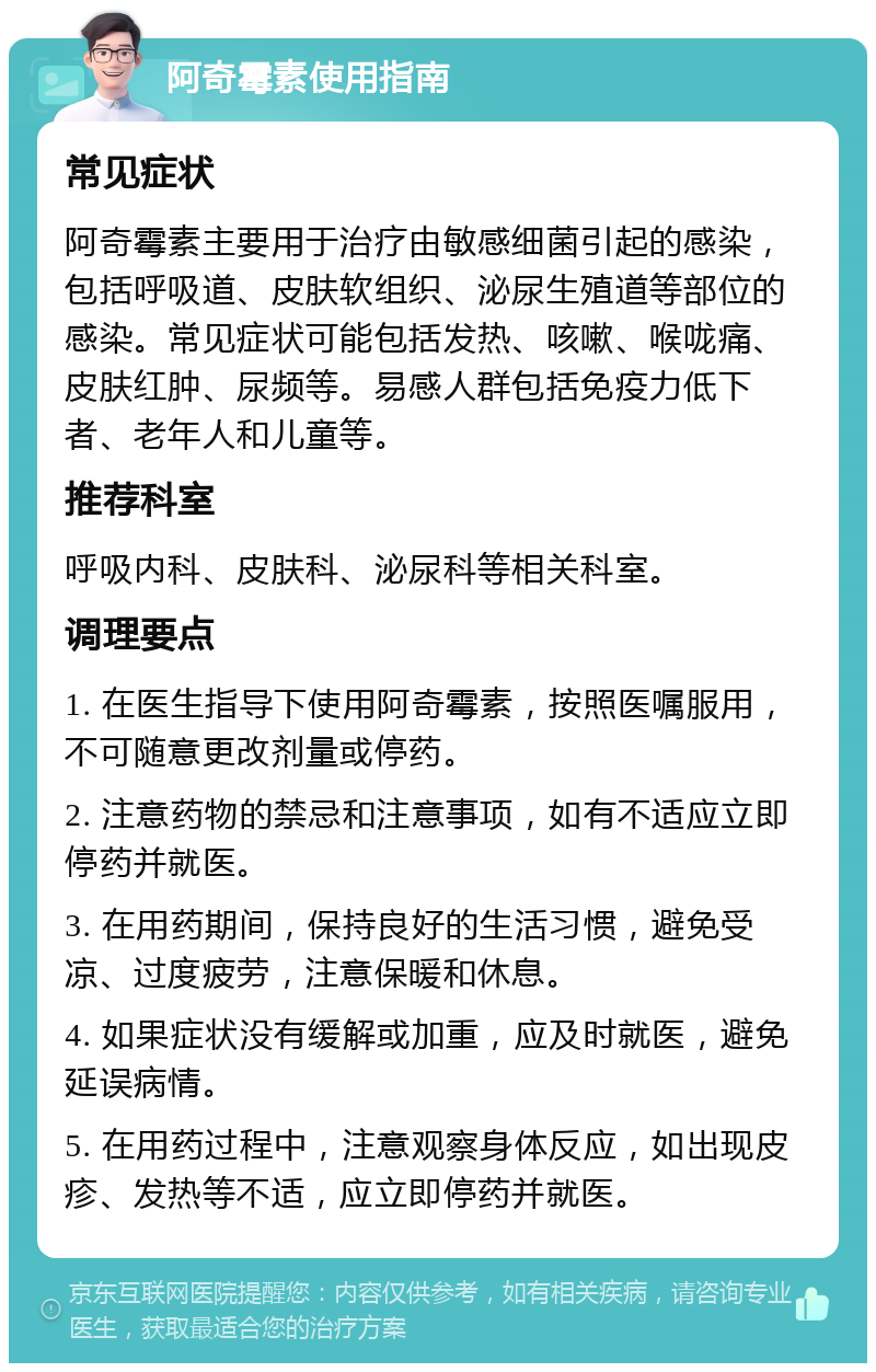 阿奇霉素使用指南 常见症状 阿奇霉素主要用于治疗由敏感细菌引起的感染，包括呼吸道、皮肤软组织、泌尿生殖道等部位的感染。常见症状可能包括发热、咳嗽、喉咙痛、皮肤红肿、尿频等。易感人群包括免疫力低下者、老年人和儿童等。 推荐科室 呼吸内科、皮肤科、泌尿科等相关科室。 调理要点 1. 在医生指导下使用阿奇霉素，按照医嘱服用，不可随意更改剂量或停药。 2. 注意药物的禁忌和注意事项，如有不适应立即停药并就医。 3. 在用药期间，保持良好的生活习惯，避免受凉、过度疲劳，注意保暖和休息。 4. 如果症状没有缓解或加重，应及时就医，避免延误病情。 5. 在用药过程中，注意观察身体反应，如出现皮疹、发热等不适，应立即停药并就医。