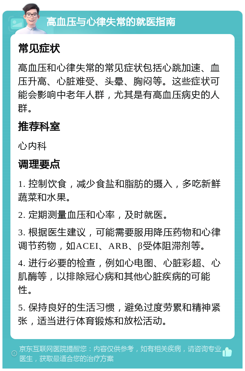 高血压与心律失常的就医指南 常见症状 高血压和心律失常的常见症状包括心跳加速、血压升高、心脏难受、头晕、胸闷等。这些症状可能会影响中老年人群，尤其是有高血压病史的人群。 推荐科室 心内科 调理要点 1. 控制饮食，减少食盐和脂肪的摄入，多吃新鲜蔬菜和水果。 2. 定期测量血压和心率，及时就医。 3. 根据医生建议，可能需要服用降压药物和心律调节药物，如ACEI、ARB、β受体阻滞剂等。 4. 进行必要的检查，例如心电图、心脏彩超、心肌酶等，以排除冠心病和其他心脏疾病的可能性。 5. 保持良好的生活习惯，避免过度劳累和精神紧张，适当进行体育锻炼和放松活动。