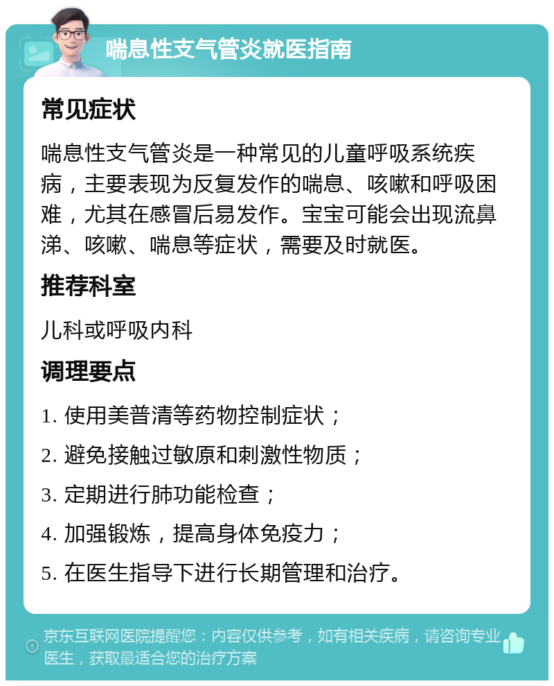 喘息性支气管炎就医指南 常见症状 喘息性支气管炎是一种常见的儿童呼吸系统疾病，主要表现为反复发作的喘息、咳嗽和呼吸困难，尤其在感冒后易发作。宝宝可能会出现流鼻涕、咳嗽、喘息等症状，需要及时就医。 推荐科室 儿科或呼吸内科 调理要点 1. 使用美普清等药物控制症状； 2. 避免接触过敏原和刺激性物质； 3. 定期进行肺功能检查； 4. 加强锻炼，提高身体免疫力； 5. 在医生指导下进行长期管理和治疗。