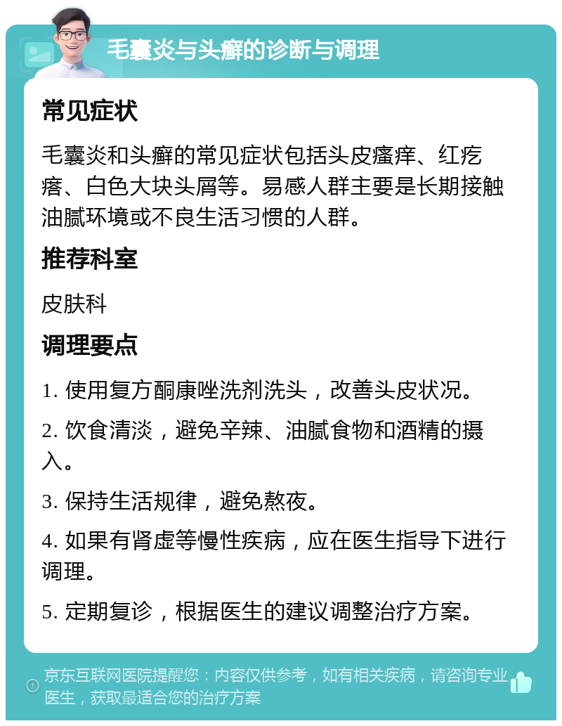 毛囊炎与头癣的诊断与调理 常见症状 毛囊炎和头癣的常见症状包括头皮瘙痒、红疙瘩、白色大块头屑等。易感人群主要是长期接触油腻环境或不良生活习惯的人群。 推荐科室 皮肤科 调理要点 1. 使用复方酮康唑洗剂洗头，改善头皮状况。 2. 饮食清淡，避免辛辣、油腻食物和酒精的摄入。 3. 保持生活规律，避免熬夜。 4. 如果有肾虚等慢性疾病，应在医生指导下进行调理。 5. 定期复诊，根据医生的建议调整治疗方案。