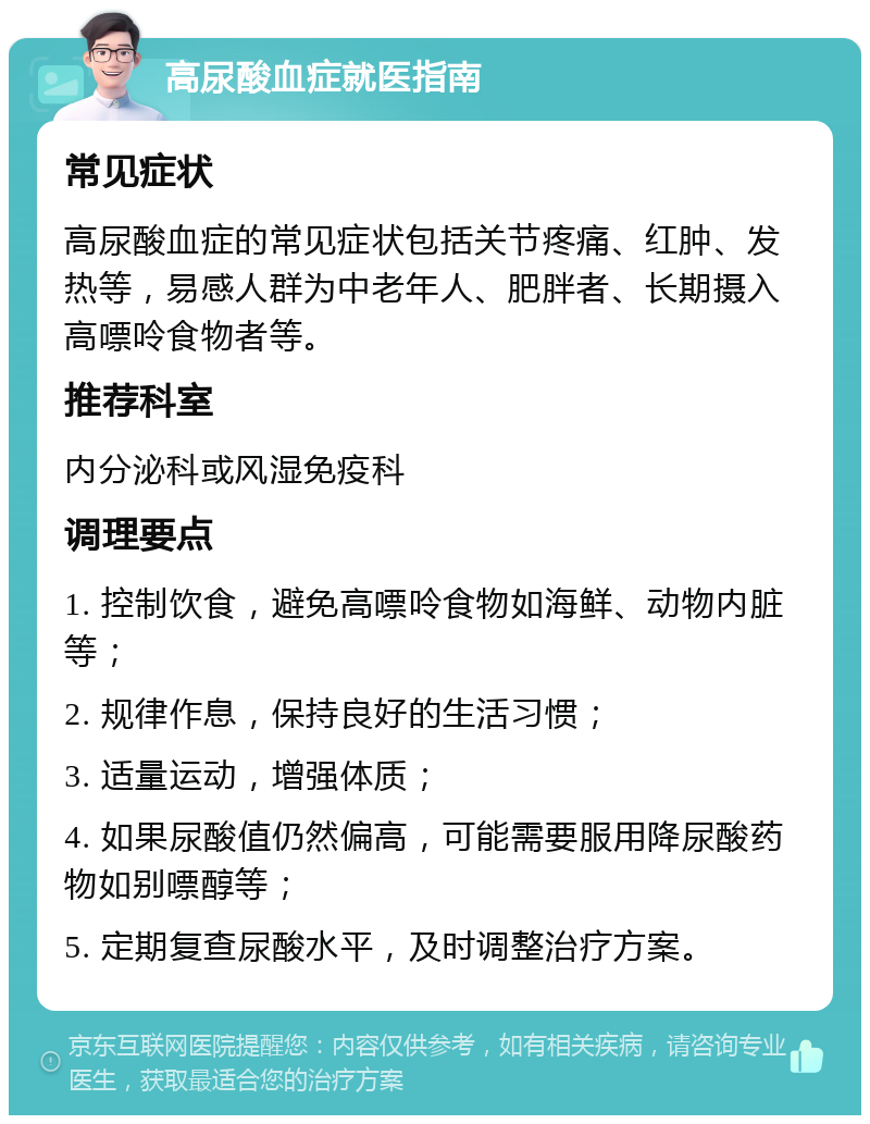 高尿酸血症就医指南 常见症状 高尿酸血症的常见症状包括关节疼痛、红肿、发热等，易感人群为中老年人、肥胖者、长期摄入高嘌呤食物者等。 推荐科室 内分泌科或风湿免疫科 调理要点 1. 控制饮食，避免高嘌呤食物如海鲜、动物内脏等； 2. 规律作息，保持良好的生活习惯； 3. 适量运动，增强体质； 4. 如果尿酸值仍然偏高，可能需要服用降尿酸药物如别嘌醇等； 5. 定期复查尿酸水平，及时调整治疗方案。