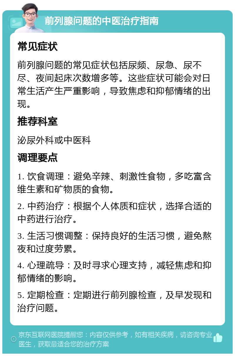 前列腺问题的中医治疗指南 常见症状 前列腺问题的常见症状包括尿频、尿急、尿不尽、夜间起床次数增多等。这些症状可能会对日常生活产生严重影响，导致焦虑和抑郁情绪的出现。 推荐科室 泌尿外科或中医科 调理要点 1. 饮食调理：避免辛辣、刺激性食物，多吃富含维生素和矿物质的食物。 2. 中药治疗：根据个人体质和症状，选择合适的中药进行治疗。 3. 生活习惯调整：保持良好的生活习惯，避免熬夜和过度劳累。 4. 心理疏导：及时寻求心理支持，减轻焦虑和抑郁情绪的影响。 5. 定期检查：定期进行前列腺检查，及早发现和治疗问题。