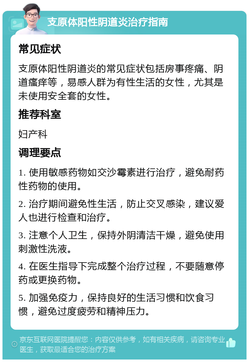 支原体阳性阴道炎治疗指南 常见症状 支原体阳性阴道炎的常见症状包括房事疼痛、阴道瘙痒等，易感人群为有性生活的女性，尤其是未使用安全套的女性。 推荐科室 妇产科 调理要点 1. 使用敏感药物如交沙霉素进行治疗，避免耐药性药物的使用。 2. 治疗期间避免性生活，防止交叉感染，建议爱人也进行检查和治疗。 3. 注意个人卫生，保持外阴清洁干燥，避免使用刺激性洗液。 4. 在医生指导下完成整个治疗过程，不要随意停药或更换药物。 5. 加强免疫力，保持良好的生活习惯和饮食习惯，避免过度疲劳和精神压力。